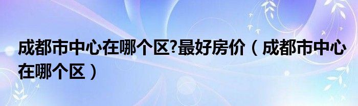 成都市中心在哪个区?最好房价（成都市中心在哪个区）