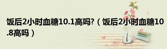 饭后2小时血糖10.1高吗?（饭后2小时血糖10.8高吗）