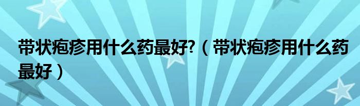 带状疱疹用什么药最好?（带状疱疹用什么药最好）