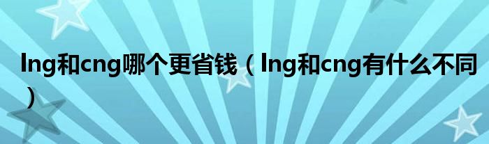 lng和cng哪个更省钱（lng和cng有什么不同）