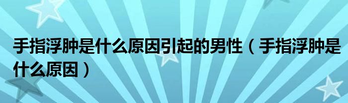 手指浮肿是什么原因引起的男性（手指浮肿是什么原因）