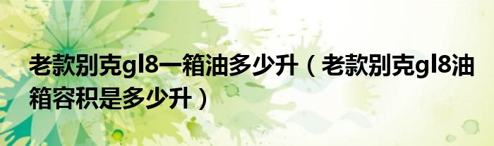 老款别克gl8一箱油多少升（老款别克gl8油箱容积是多少升）