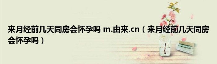 来月经前几天同房会怀孕吗 m.由来.cn（来月经前几天同房会怀孕吗）