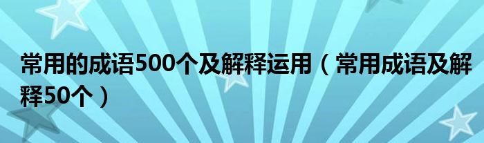 常用的成语500个及解释运用（常用成语及解释50个）