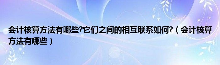 会计核算方法有哪些?它们之间的相互联系如何?（会计核算方法有哪些）