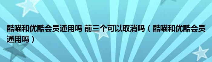 酷喵和优酷会员通用吗 前三个可以取消吗（酷喵和优酷会员通用吗）