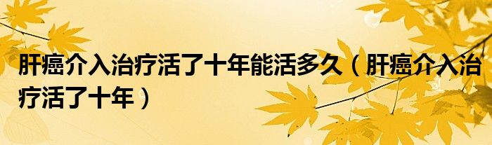 肝癌介入治疗活了十年能活多久（肝癌介入治疗活了十年）