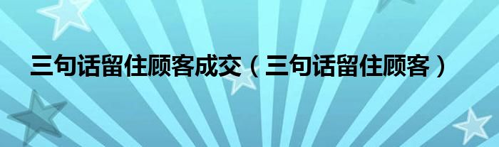 三句话留住顾客成交（三句话留住顾客）