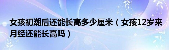 女孩初潮后还能长高多少厘米（女孩12岁来月经还能长高吗）