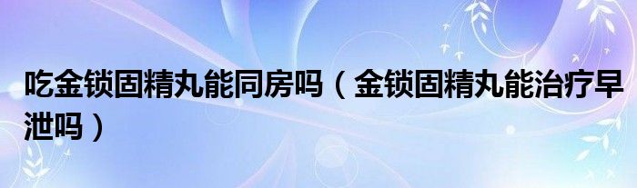 吃金锁固精丸能同房吗（金锁固精丸能治疗早泄吗）