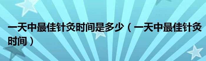 一天中最佳针灸时间是多少（一天中最佳针灸时间）