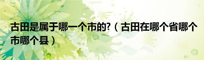 古田是属于哪一个市的?（古田在哪个省哪个市哪个县）