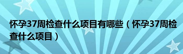 怀孕37周检查什么项目有哪些（怀孕37周检查什么项目）