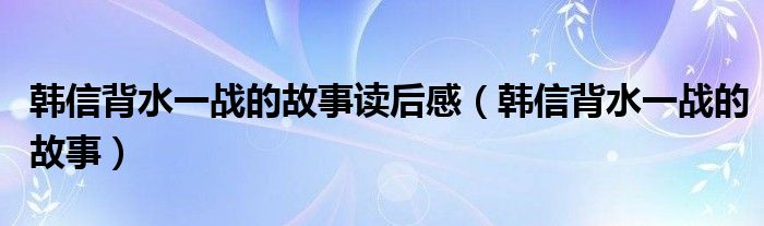 韩信背水一战的故事读后感（韩信背水一战的故事）