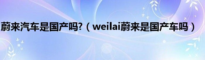 蔚来汽车是国产吗?（weilai蔚来是国产车吗）