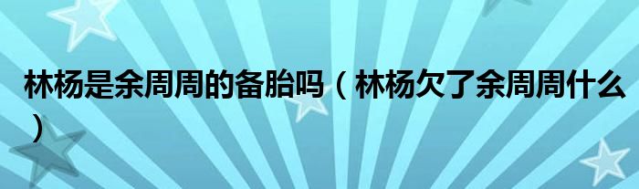 林杨是余周周的备胎吗（林杨欠了余周周什么）