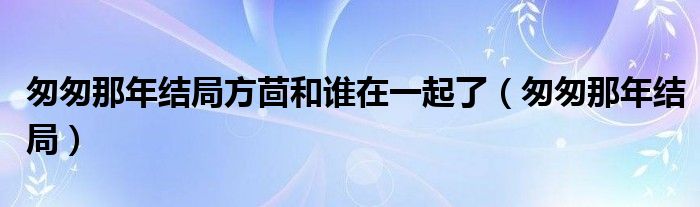 匆匆那年结局方茴和谁在一起了（匆匆那年结局）