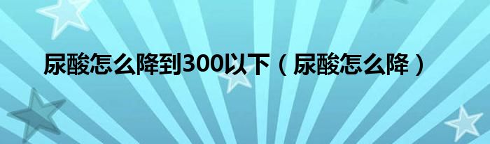 尿酸怎么降到300以下（尿酸怎么降）