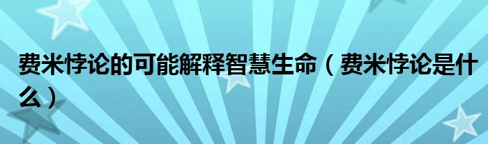 费米悖论的可能解释智慧生命（费米悖论是什么）