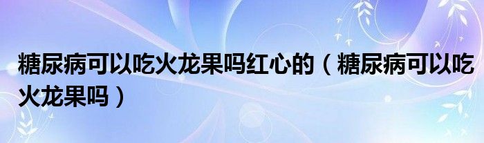 糖尿病可以吃火龙果吗红心的（糖尿病可以吃火龙果吗）