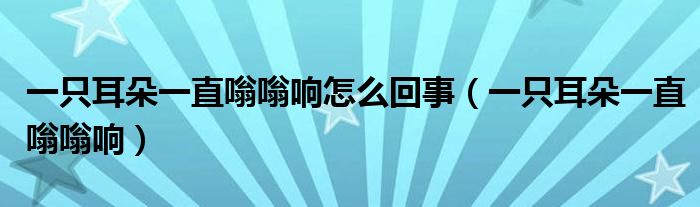 一只耳朵一直嗡嗡响怎么回事（一只耳朵一直嗡嗡响）