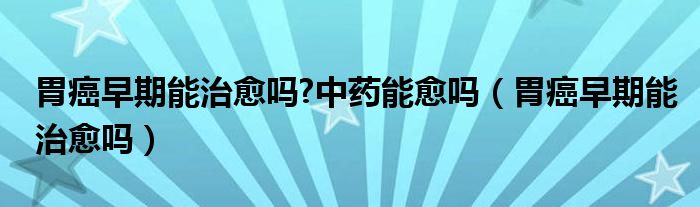 胃癌早期能治愈吗?中药能愈吗（胃癌早期能治愈吗）