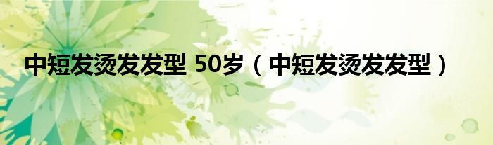 中短发烫发发型 50岁（中短发烫发发型）