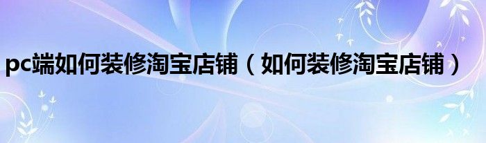 pc端如何装修淘宝店铺（如何装修淘宝店铺）