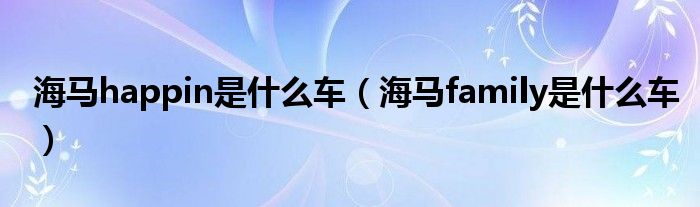 海马happin是什么车（海马family是什么车）