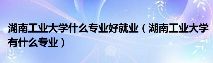 湖南工业大学什么专业好就业（湖南工业大学有什么专业）