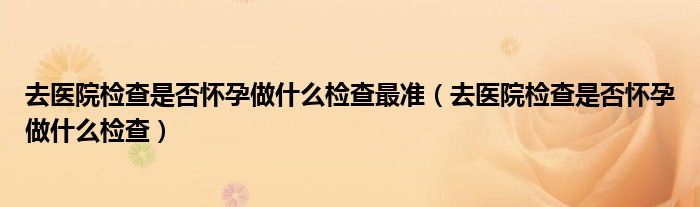 去医院检查是否怀孕做什么检查最准（去医院检查是否怀孕做什么检查）