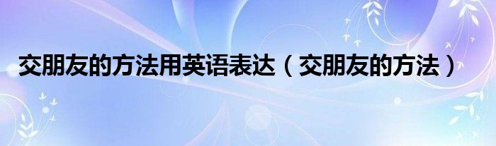 交朋友的方法用英语表达（交朋友的方法）