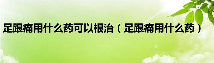 足跟痛用什么药可以根治（足跟痛用什么药）