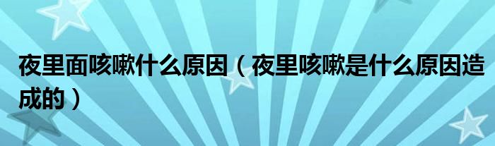 夜里面咳嗽什么原因（夜里咳嗽是什么原因造成的）