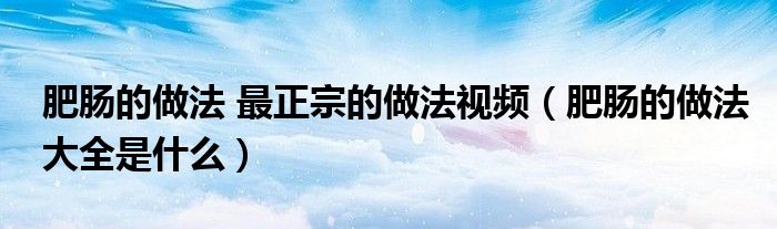 肥肠的做法 最正宗的做法视频（肥肠的做法大全是什么）