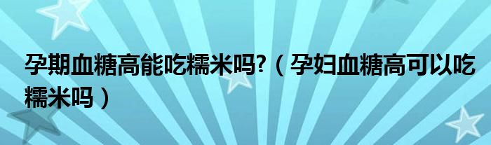 孕期血糖高能吃糯米吗?（孕妇血糖高可以吃糯米吗）