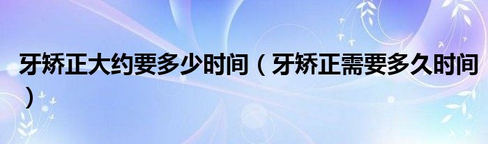 牙矫正大约要多少时间（牙矫正需要多久时间）