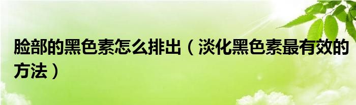 脸部的黑色素怎么排出（淡化黑色素最有效的方法）