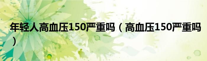 年轻人高血压150严重吗（高血压150严重吗）