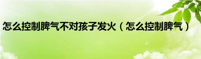 怎么控制脾气不对孩子发火（怎么控制脾气）