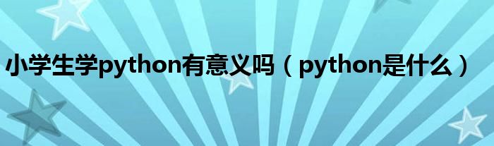 小学生学python有意义吗（python是什么）