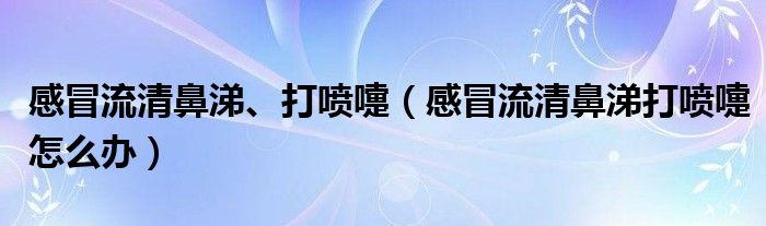 感冒流清鼻涕、打喷嚏（感冒流清鼻涕打喷嚏怎么办）