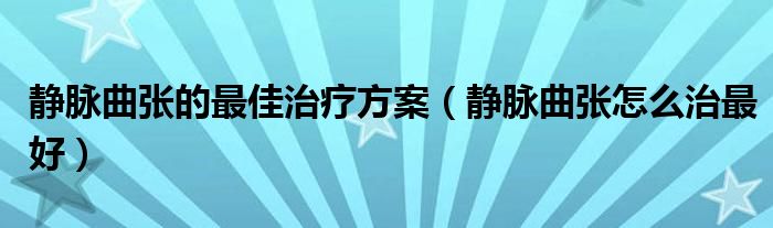 静脉曲张的最佳治疗方案（静脉曲张怎么治最好）