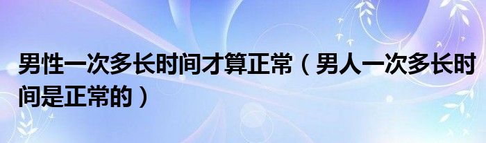 男性一次多长时间才算正常（男人一次多长时间是正常的）