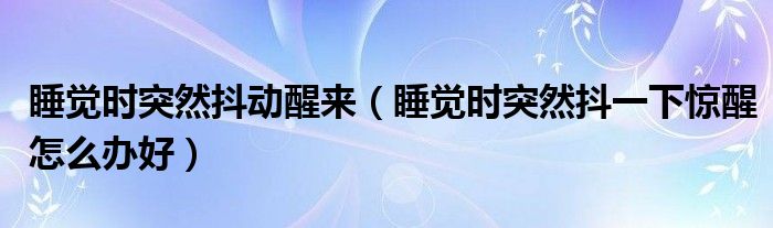 睡觉时突然抖动醒来（睡觉时突然抖一下惊醒怎么办好）