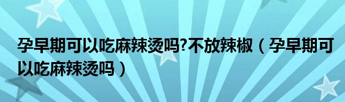 孕早期可以吃麻辣烫吗?不放辣椒（孕早期可以吃麻辣烫吗）