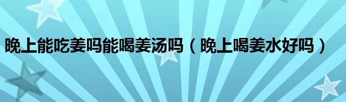 晚上能吃姜吗能喝姜汤吗（晚上喝姜水好吗）