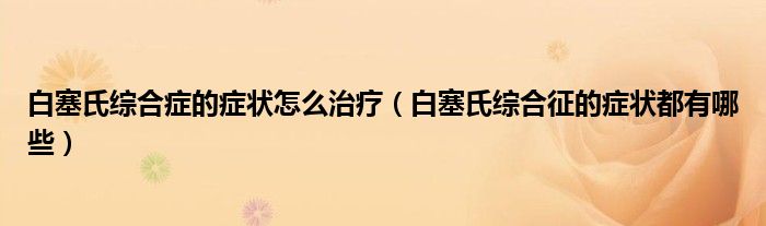 白塞氏综合症的症状怎么治疗（白塞氏综合征的症状都有哪些）