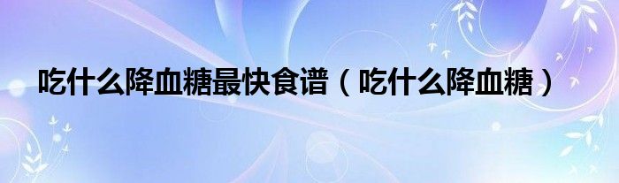 吃什么降血糖最快食谱（吃什么降血糖）