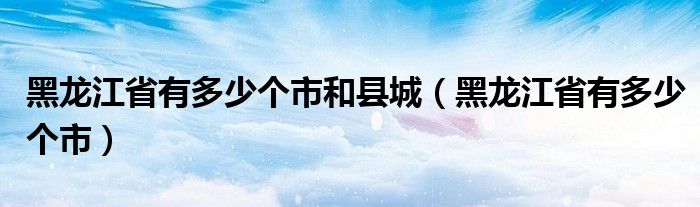 黑龙江省有多少个市和县城（黑龙江省有多少个市）